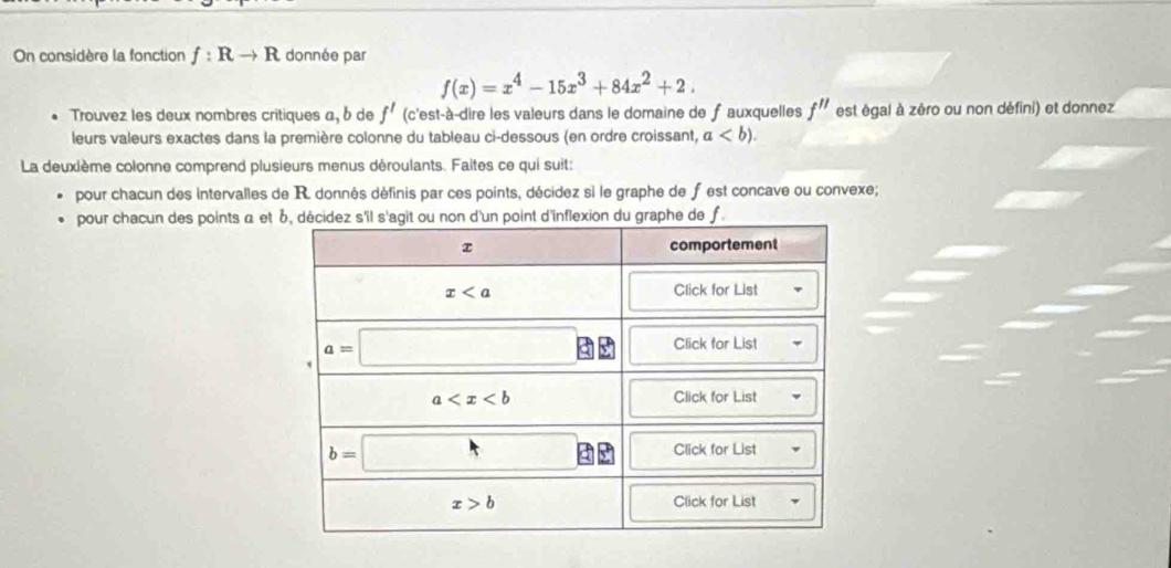 On considère la fonction f:Rto R donnée par
f(x)=x^4-15x^3+84x^2+2.
Trouvez les deux nombres critiques a, δ de f' (c'est-à-dire les valeurs dans le domaine de fauxquelles f'' est égal à zéro ou non défini) et donnez
leurs valeurs exactes dans la première colonne du tableau ci-dessous (en ordre croissant, a
La deuxième colonne comprend plusieurs menus déroulants. Faites ce qui suit:
pour chacun des intervalles de R. donnés définis par ces points, décidez si le graphe de fest concave ou convexe;
pour chacun des points α et de f