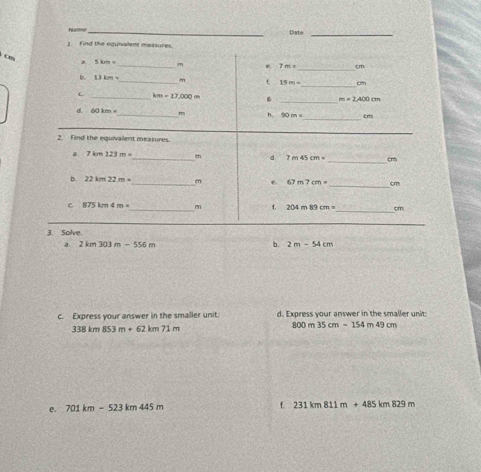 Name_ Date_ 
1. Find the equivalent measures.
cm
a. 5km= _ m e. 7m=
_ cm
_ 
b. 13km= _ m 19m=
t
cm
_C
km=17,000m

_ m=2,400cm
d. 60km=
_ 
_ m
h. 90m= cm
_ 
2. Find the equivalent measures. 
B 7km123m=
_m 
d. 7m45cm= _ cm
_ 
b. 22km22m= m
e. 67m7cm= _ cm
_ 
_ 
C 875km4m=
m
f. 204m89cm= cm
3. Solve. 
a 2km303m-556m
b. 2m-54cm
c. Express your answer in the smaller unit. d. Express your answer in the smaller unit:
338km853m+62km71m
800m35cm-154m49cm
e. 701km-523km445m f. 231km811m+485km829m