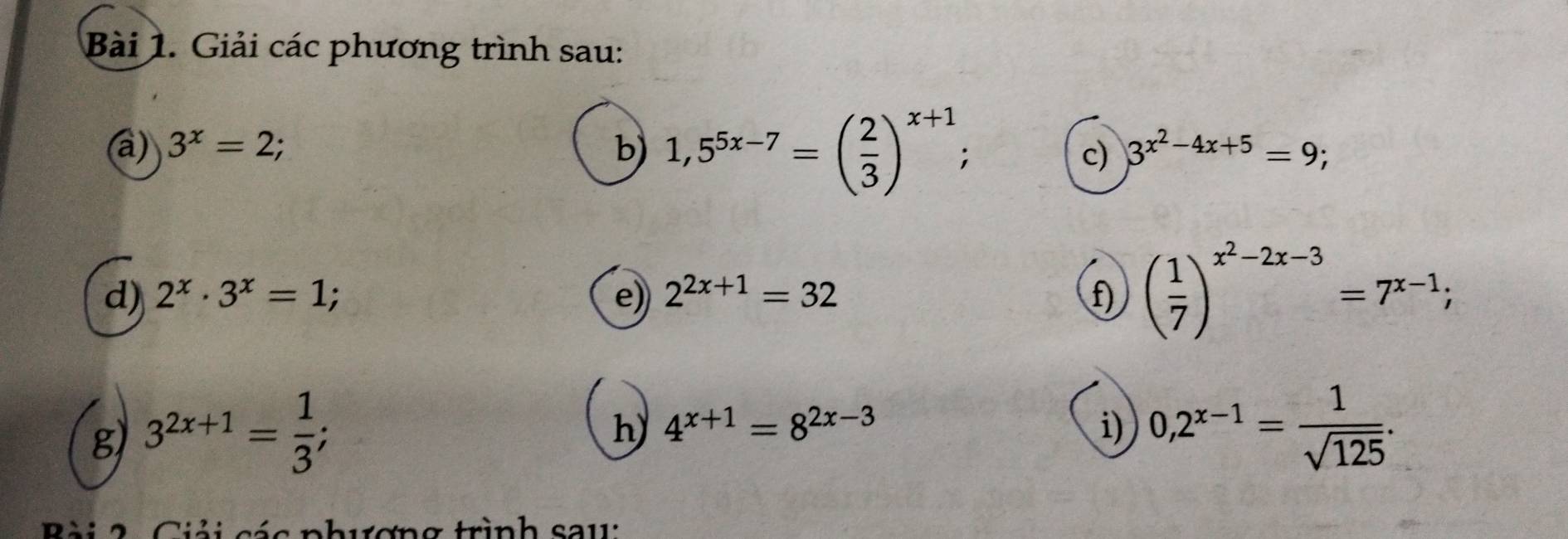 Giải các phương trình sau: 
a) 3^x=2; b) 1,5^(5x-7)=( 2/3 )^x+1; 
c) 3^(x^2)-4x+5=9; 
d) 2^x· 3^x=1; e) 2^(2x+1)=32 f) ( 1/7 )^x^2-2x-3=7^(x-1); 
g 3^(2x+1)= 1/3 ; 
h) 4^(x+1)=8^(2x-3) i) 0,2^(x-1)= 1/sqrt(125) . 
B ài 2 Ciải các phương trình sau: