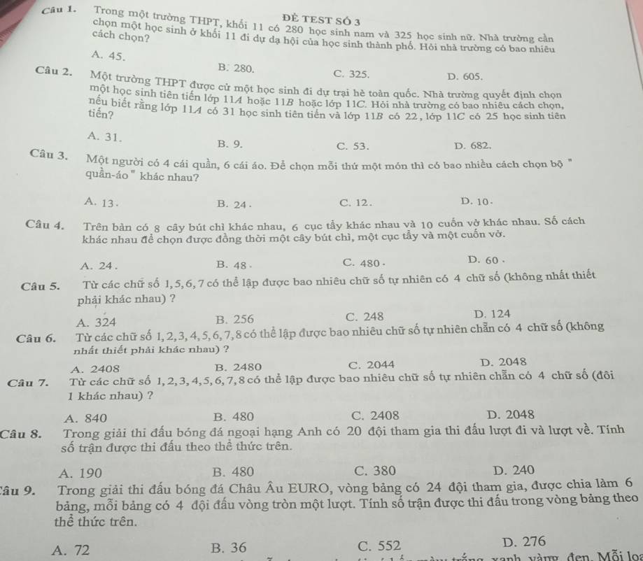 ĐÈ TEST SÓ 3
Cầu 1. Trong một trường THPT, khổi 11 có 280 học sinh nam và 325 học sinh nữ. Nhà trường cần
cách chọn?
chọn một học sinh ở khối 11 đi dự đa hội của học sinh thành phố. Hỏi nhà trường có bao nhiêu
A. 45.
B. 280. C. 325. D. 605.
Câu 2. Một trường THPT được cử một học sinh đi dự trại hè toàn quốc. Nhà trường quyết định chọn
một học sinh tiên tiến lớp 114 hoặc 11B hoặc lớp 11C. Hỏi nhà trường có bao nhiêu cách chọn,
nếu biết rằng lớp 1LA có 31 học sinh tiên tiến và lớp 11B có 22, lớp 11C có 25 học sinh tiên
tiến?
A. 31.
B. 9. C. 53. D. 682.
Câu 3. Một người có 4 cái quần, 6 cái áo. Để chọn mỗi thứ một món thì có bao nhiều cách chọn bộ "
quần-áo " khác nhau?
A. 13 . B. 24 . C. 12 . D. 10 .
Câu 4. Trên bản có 8 cây bút chỉ khác nhau, 6 cục tầy khác nhau và 10 cuốn vở khác nhau. Số cách
khác nhau để chọn được đồng thời một cây bút chì, một cục tẩy và một cuốn vở.
A. 24 . B. 48 C. 480 - D. 60 .
Câu 5. Từ các chữ số 1, 5,6, 7 có thể lập được bao nhiêu chữ số tự nhiên có 4 chữ số (không nhất thiết
phải khác nhau) ?
A. 324 B. 256 C. 248 D. 124
Câu 6. Từ các chữ số 1, 2, 3, 4, 5,6, 7,8 có thể lập được bao nhiêu chữ số tự nhiên chẵn có 4 chữ số (không
nhất thiết phải khác nhau) ?
A. 2408 B. 2480 C. 2044 D. 2048
Câu 7. 1Từ các chữ số 1, 2,3, 4,5, 6, 7,8 có thể lập được bao nhiêu chữ số tự nhiên chẵn có 4 chữ số (đôi
1 khác nhau) ?
A. 840 B. 480 C. 2408 D. 2048
Câu 8. 1Trong giải thi đấu bóng đá ngoại hạng Anh có 20 đội tham gia thi đấu lượt đi và lượt về. Tính
số trận được thi đấu theo thể thức trên.
A. 190 B. 480 C. 380 D. 240
âu 9. Trong giải thi đấu bóng đá Châu Âu EURO, vòng bảng có 24 đội tham gia, được chia làm 6
bảng, mỗi bảng có 4 đội đấu vòng tròn một lượt. Tính số trận được thi đấu trong vòng bảng theo
thể thức trên.
A. 72 B. 36 C. 552 D. 276
vàanh vàng đen, Mỗi  loa