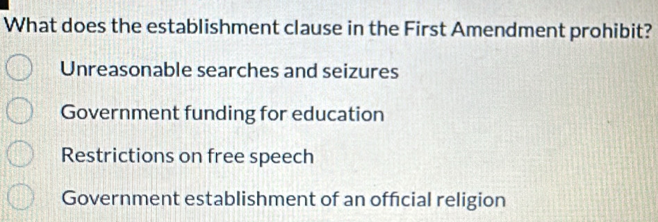 What does the establishment clause in the First Amendment prohibit?
Unreasonable searches and seizures
Government funding for education
Restrictions on free speech
Government establishment of an official religion