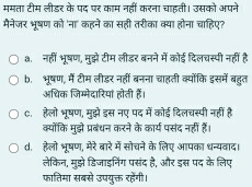 ममता टीम लीड़र के पद पर काम नहीं करना चाहती। उसको अपने
मैनेजर भूषण को 'ना' कहने का सही तरीका क्या होना चाहिए?
a. नहीं भूषण, मुझे टीम लीडर बनने में कोई दिलचस्पी नहीं है
b. भूषण, में टीम लीडर नहीं बनना चाहती क्योंकि इसमें बहुत
अधिक जिम्मेदारियां होती हैं।
c. हेलो भषण, मझे इस नए पद में कोई दिलचस्पी नहीं है
क्योंकि मुदझे प्रबंधन करने के कार्य पसंद नहीं हैं।
d. हेलो भूषण, मेरे बारे में सोचने के लिए आपका धन्यवाद।
लेकिन, मुझे डिजाइनिंग पसंद है, और इस पद के लिए
फातिमा सबसे उपयुक्त रहेंगी।