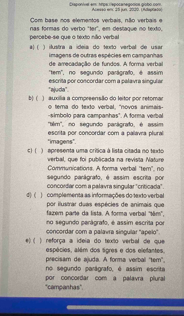 Disponivel em: https://epocanegocios.globo.com.
Acesso em: 25 jun. 2020. (Adaptado)
Com base nos elementos verbais, não verbais e
nas formas do verbo “ter”, em destaque no texto,
percebe-se que o texto não verbal
a) ( ) ilustra a ideia do texto verbal de usar
imagens de outras espécies em campanhas
de arrecadação de fundos. A forma verbal
“tem”, no segundo parágrafo, é assim
escrita por concordar com a palavra singular
“ajuda”.
b)( ) auxilia a compreensão do leitor por retomar
o tema do texto verbal, “novos animais-
-símbolo para campanhas". A forma verbal
“têm”, no segundo parágrafo, é assim
escrita por concordar com a palavra plural
“imagens”.
c) ( ) apresenta uma crítica à lista citada no texto
verbal, que foi publicada na revista Nature
Communications. A forma verbal “tem”, no
segundo parágrafo, é assim escrita por
concordar com a palavra singular “criticada”.
d) ( ) complementa as informações do texto verbal
por ilustrar duas espécies de animais que
fazem parte da lista. A forma verbal “têm”,
no segundo parágrafo, é assim escrita por
concordar com a palavra singular “apelo”.
e) ( ) reforça a ideia do texto verbal de que
espécies, além dos tigres e dos elefantes,
precisam de ajuda. A forma verbal “tem”,
no segundo parágrafo, é assim escrita
por concordar com a palavra plural
“campanhas”.