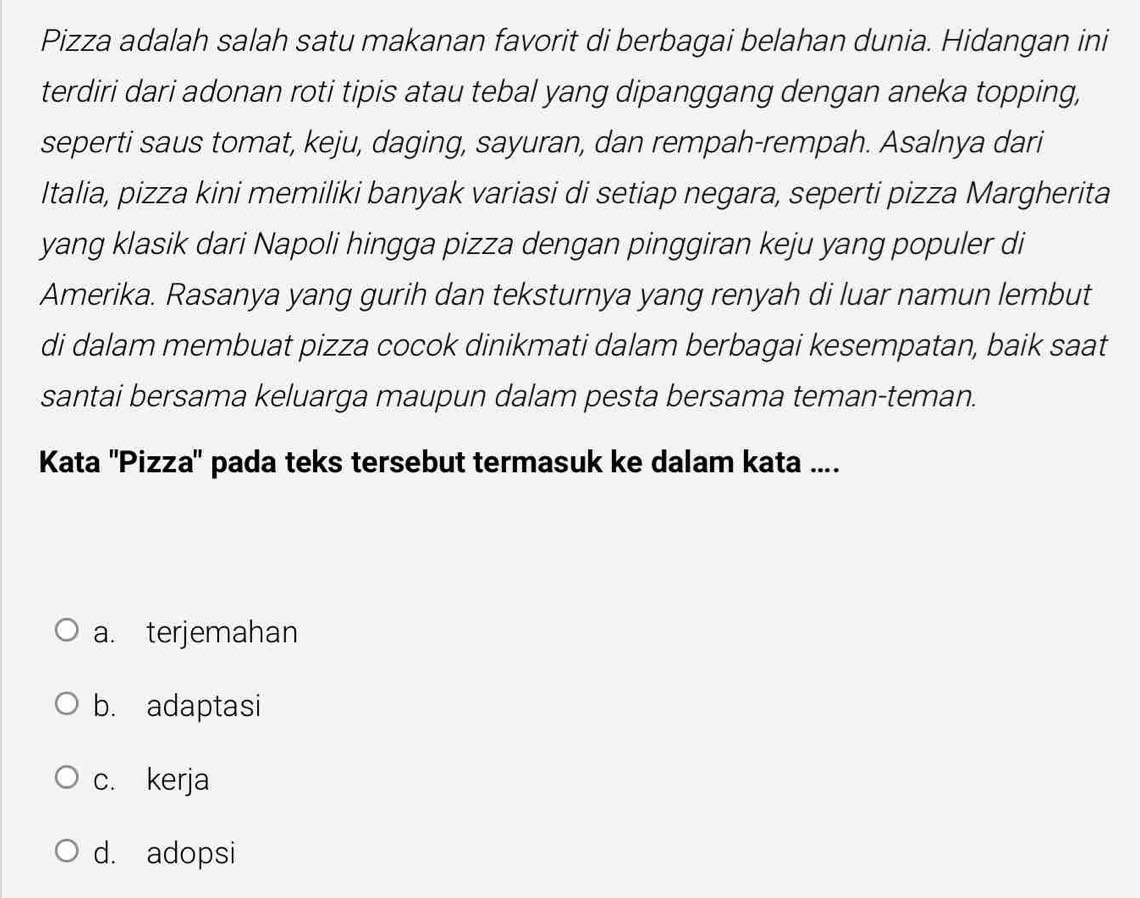 Pizza adalah salah satu makanan favorit di berbagai belahan dunia. Hidangan ini
terdiri dari adonan roti tipis atau tebal yang dipanggang dengan aneka topping,
seperti saus tomat, keju, daging, sayuran, dan rempah-rempah. Asalnya dari
Italia, pizza kini memiliki banyak variasi di setiap negara, seperti pizza Margherita
yang klasik dari Napoli hingga pizza dengan pinggiran keju yang populer di
Amerika. Rasanya yang gurih dan teksturnya yang renyah di luar namun lembut
di dalam membuat pizza cocok dinikmati dalam berbagai kesempatan, baik saat
santai bersama keluarga maupun dalam pesta bersama teman-teman.
Kata ''Pizza'' pada teks tersebut termasuk ke dalam kata ....
a. terjemahan
b. adaptasi
c. kerja
d. adopsi