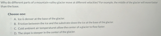 Why do different parts of a mountain-valley glacier move at different velocities? For example, the middle of the glacier will move faster
than the base.
Choose one:
A. Ice is denser at the base of the glacier.
B. Friction between the ice and the substrate slows the ice at the base of the glacier.
C. Cold ambient air temperatures allow the center of a glacier to flow faster.
D. The slope is steeper in the center of the glacier.