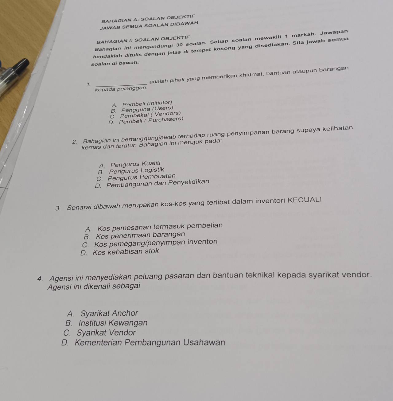 BAHAGIAN A: SOALAN OBJEKTIF
JAWAB SEMUA SOALAN DIBAWAH
BAHAGIAN I: SOALAN OBJEKTIF
Bahagian ini mengandungi 30 soalan. Setiap soalan mewakili 1 markah. Jawapan
hendaklah ditulis dengan jelas di tempat kosong yang disediakan. Sila jawab semua
soalan di bawah.
adalah pihak yang memberikan khidmat, bantuan ataupun barangan
_1
kepada pelanggan
A. Pembeli (Initiator)
B. Pengguna (Users)
C. Pembekal ( Vendors)
D. Pembeli ( Purchasers)
2. Bahagian ini bertanggungjawab terhadap ruang penyimpanan barang supaya kelihatan
kemas dan teratur. Bahagian ini merujuk pada:
A. Pengurus Kualiti
B. Pengurus Logistik
C. Pengurus Pembuatan
D. Pembangunan dan Penyelidikan
3. Senarai dibawah merupakan kos-kos yang terlibat dalam inventori KECUALI
A. Kos pemesanan termasuk pembelian
B. Kos penerimaan barangan
C. Kos pemegang/penyimpan inventori
D. Kos kehabisan stok
4. Agensi ini menyediakan peluang pasaran dan bantuan teknikal kepada syarikat vendor.
Agensi ini dikenali sebagai
A. Syarikat Anchor
B. Institusi Kewangan
C. Syarikat Vendor
D. Kementerian Pembangunan Usahawan