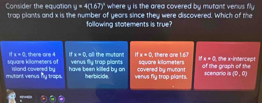 Consider the equation y=4(1.67)^x where y is the area covered by mutant venus fly
trap plants and x is the number of years since they were discovered. Which of the
following statements is true?
If x=0 , there are 4 If x=0 , all the mutant If x=0 , there are 1.67 , the x-intercept
If x=0
square kilometers of venus fly trap plants square kilometers of the graph of the
island covered by have been killed by an covered by mutant
mutant venus fly traps. herbicide. venus fly trap plants. scenario is (0,0)
KENNEDI
4