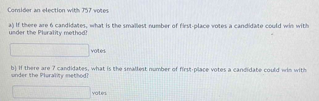 Consider an election with 757 votes 
a) If there are 6 candidates, what is the smallest number of first-place votes a candidate could win with 
under the Plurality method? 
□ vote: 
b) If there are 7 candidates, what is the smallest number of first-place votes a candidate could win with 
under the Plurality method? 
□ votes