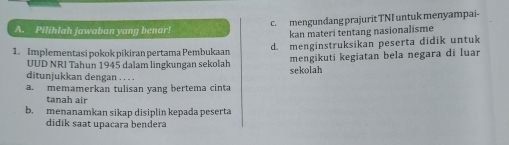 c. mengundang prajurit TNI untuk menyampai-
A. Pilihlah jawaban yang benar!
kan materi tentang nasionalisme
1. Implementasi pokok pikiran pertama Pembukaan d. menginstruksikan peserta didik untuk
mengikuti kegiatan bela negara di luar
UUD NRI Tahun 1945 dalam lingkungan sekolah sekolah
ditunjukkan dengan . . . .
a. memamerkan tulisan yang bertema cinta
tanah air
b. menanamkan sikap disiplin kepada peserta
didik saat upacara bendera