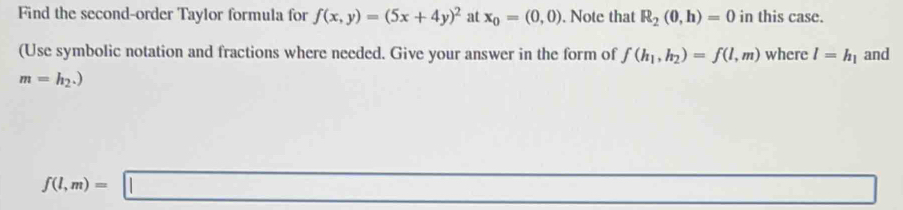 Find the second-order Taylor formula for f(x,y)=(5x+4y)^2 at x_0=(0,0). Note that R_2(0,h)=0 in this case. 
(Use symbolic notation and fractions where needed. Give your answer in the form of f(h_1,h_2)=f(l,m) where l=h_1 and
m=h_2.)
f(l,m)=□