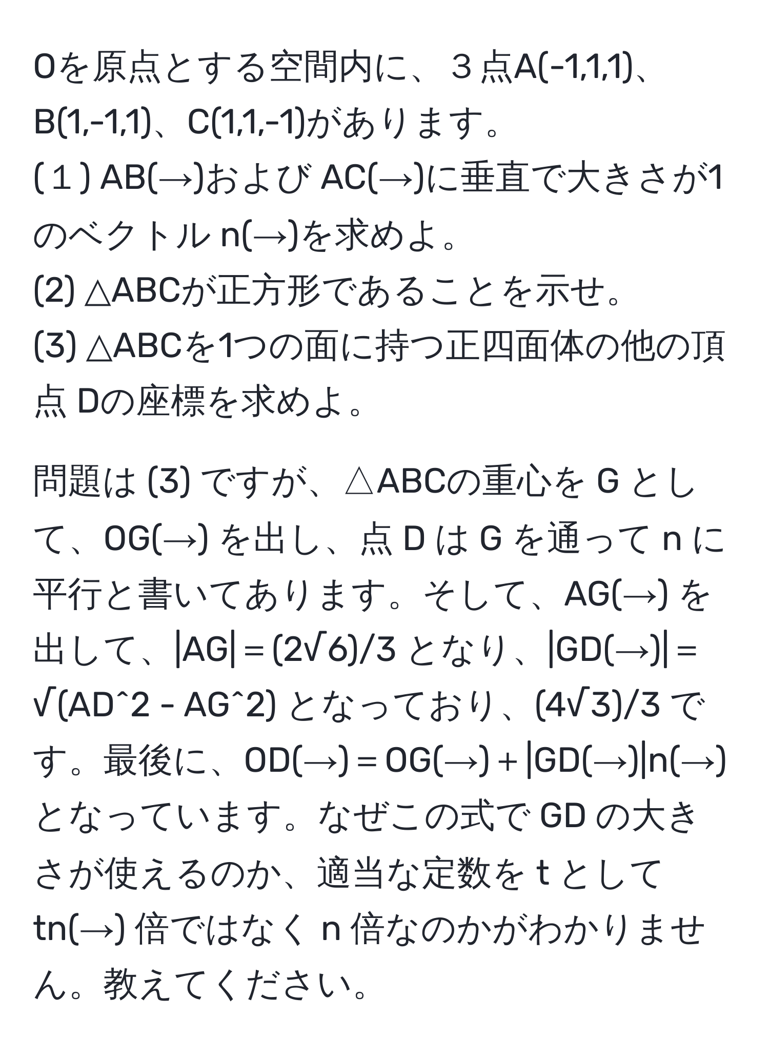 Oを原点とする空間内に、３点A(-1,1,1)、B(1,-1,1)、C(1,1,-1)があります。
(１) AB(→)および AC(→)に垂直で大きさが1のベクトル n(→)を求めよ。
(2) △ABCが正方形であることを示せ。
(3) △ABCを1つの面に持つ正四面体の他の頂点 Dの座標を求めよ。

問題は (3) ですが、△ABCの重心を G として、OG(→) を出し、点 D は G を通って n に平行と書いてあります。そして、AG(→) を出して、|AG|＝(2√6)/3 となり、|GD(→)|＝√(AD^2 - AG^2) となっており、(4√3)/3 です。最後に、OD(→)＝OG(→)＋|GD(→)|n(→) となっています。なぜこの式で GD の大きさが使えるのか、適当な定数を t として tn(→) 倍ではなく n 倍なのかがわかりません。教えてください。