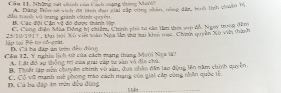 Những nét chính của Cách mạng tháng Mười?
A. Đảng Bôn-sê-vích đã lãnh đạo giai cấp công nhân, nông dân, binh lính chuẩn bị
đầu tranh vũ trang giành chính quyền.
B. Các đội Cận vệ đỏ được thành lập.
C. Cung điện Mùa Đông bị chiếm, Chính phủ tư sản lâm thời sụp đồ. Ngay trong đêm
25/10/1917 , Đại hội Xô viết toàn Nga lần thứ hai khai mạc. Chính quyền Xô viết thành
lập tại Pê-tơ-rô-grát.
D. Cả ba đáp án trên đều đúng
Câu 12. Y nghĩa lịch sử của cách mạng tháng Mười Nga là?
A. Lật đồ sự thông trị của giai cấp tư sản và địa chủ.
B. Thiết lập nền chuyên chính vô sản, đưa nhân dân lao động lên năm chính quyền.
C. Cổ vũ mạnh mẽ phong trào cách mạng của giai cấp công nhân quốc tê.
D. Cả ba đáp án trên đều đúng
Hết._