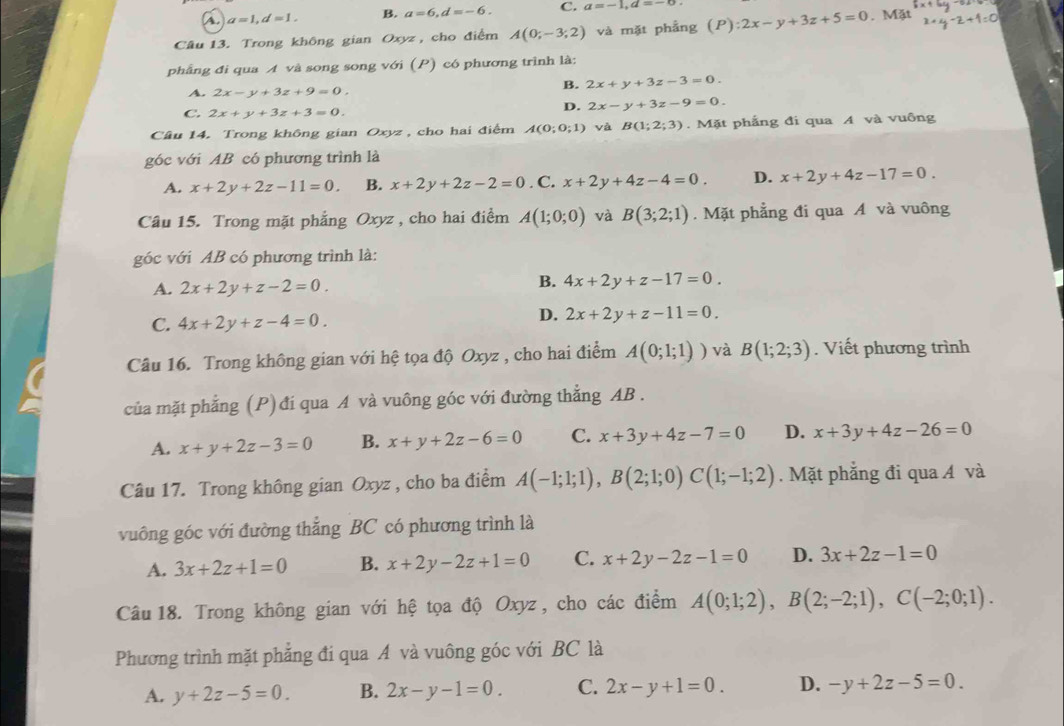 a a=1,d=1, B. a=6,d=-6. C. a=-1,d=-6
Câu 13. Trong không gian Oxyz , cho điểm A(0;-3;2) và mặt phẳng (P):2x-y+3z+5=0. Mặt
phẳng đi qua A và song song với (P) có phương trình là:
A. 2x-y+3z+9=0.
B. 2x+y+3z-3=0.
C. 2x+y+3z+3=0.
D. 2x-y+3z-9=0.
Câu 14. Trong không gian Oxyz , cho hai điểm A(0;0;1) và B(1;2;3). Mặt phẳng đi qua A và vuông
góc với AB có phương trình là
A. x+2y+2z-11=0. B. x+2y+2z-2=0. C. x+2y+4z-4=0. D. x+2y+4z-17=0.
Câu 15. Trong mặt phẳng Oxyz , cho hai điểm A(1;0;0) và B(3;2;1). Mặt phẳng đi qua A và vuông
góc với AB có phương trình là:
A. 2x+2y+z-2=0. B. 4x+2y+z-17=0.
C. 4x+2y+z-4=0.
D. 2x+2y+z-11=0.
Câu 16. Trong không gian với hệ tọa độ Oxyz , cho hai điểm A(0;1;1)) và B(1;2;3). Viết phương trình
của mặt phẳng (P) đi qua A và vuông góc với đường thắng AB .
A. x+y+2z-3=0 B. x+y+2z-6=0 C. x+3y+4z-7=0 D. x+3y+4z-26=0
Câu 17. Trong không gian Oxyz , cho ba điểm A(-1;1;1),B(2;1;0)C(1;-1;2). Mặt phẳng đi qua Á và
vuông góc với đường thẳng BC có phương trình là
A. 3x+2z+1=0 B. x+2y-2z+1=0 C. x+2y-2z-1=0 D. 3x+2z-1=0
Câu 18. Trong không gian với hệ tọa độ Oxyz, cho các điểm A(0;1;2),B(2;-2;1),C(-2;0;1).
Phương trình mặt phẳng đi qua A và vuông góc với BC là
A. y+2z-5=0. B. 2x-y-1=0. C. 2x-y+1=0. D. -y+2z-5=0.