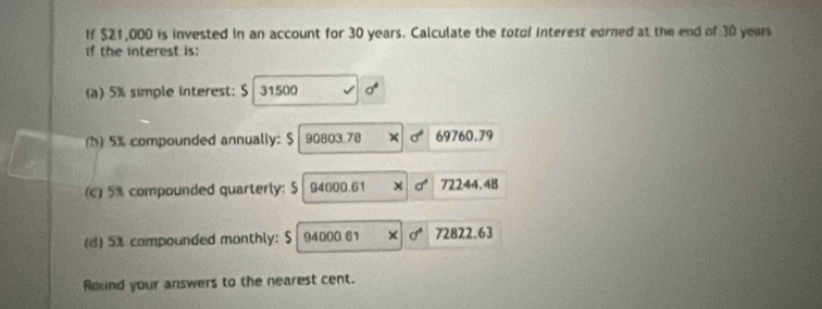 If $21,000 is invested in an account for 30 years. Calculate the total Interest earned at the end of 30 years
if the interest is: 
(a) 5% simple interest: S 31500
() 5% compounded annually: $ 90803.78 sigma° 69760.79
(c) 5% compounded quarterly: $ 94000.61 72244.48
(d) 51 campounded monthly: $ 94000.61 d° 72822.63
Round your answers to the nearest cent.