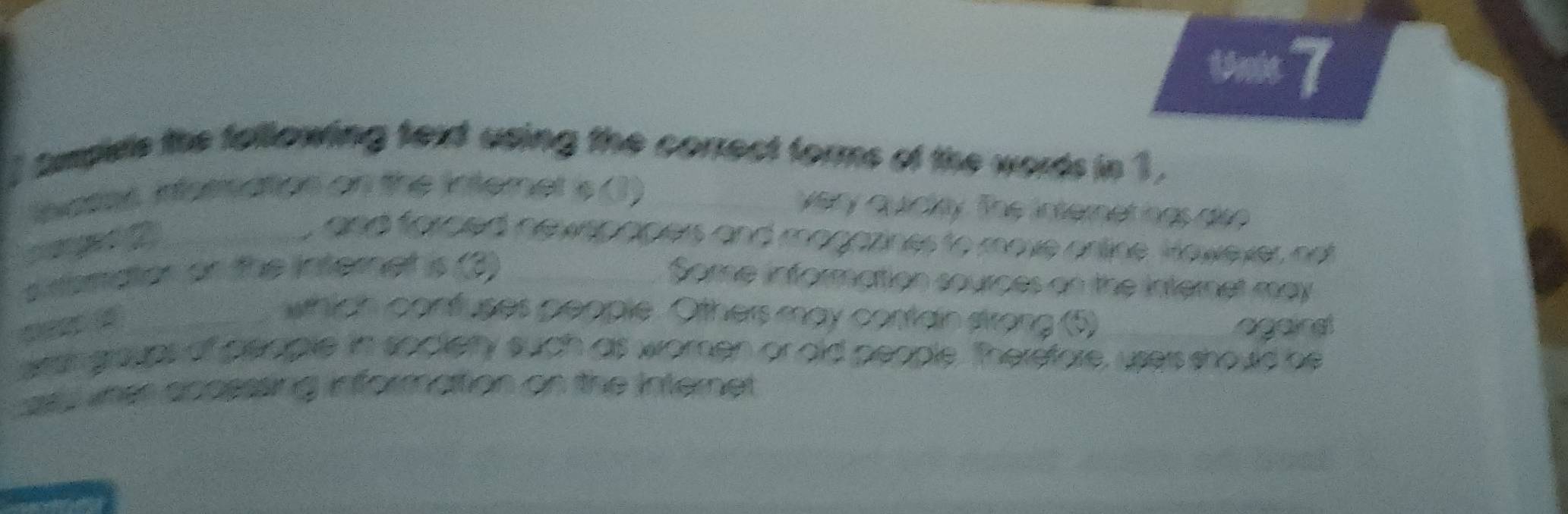 1ne 7 
tmplele the following text using the correct forms of the words in 3 , 
nates infernation on the internet is (1)_ 
very quictty. The internet hgs dso 
_ 
, and forced newepopers and magazines to move orline Hawever not 
s nsmator or the internet is (3)_ 
Some information sources on the internet may 
_which confuses people. Others may conain strong (5) 
agains 
ersh groups of people in socierty such as women or ald people. Therefore, users should be 
vner appsssing informattion on the Internet