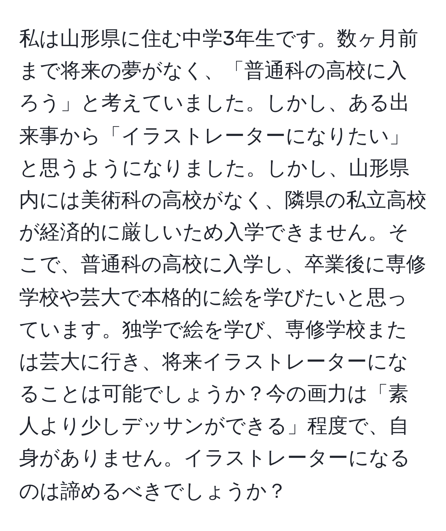 私は山形県に住む中学3年生です。数ヶ月前まで将来の夢がなく、「普通科の高校に入ろう」と考えていました。しかし、ある出来事から「イラストレーターになりたい」と思うようになりました。しかし、山形県内には美術科の高校がなく、隣県の私立高校が経済的に厳しいため入学できません。そこで、普通科の高校に入学し、卒業後に専修学校や芸大で本格的に絵を学びたいと思っています。独学で絵を学び、専修学校または芸大に行き、将来イラストレーターになることは可能でしょうか？今の画力は「素人より少しデッサンができる」程度で、自身がありません。イラストレーターになるのは諦めるべきでしょうか？