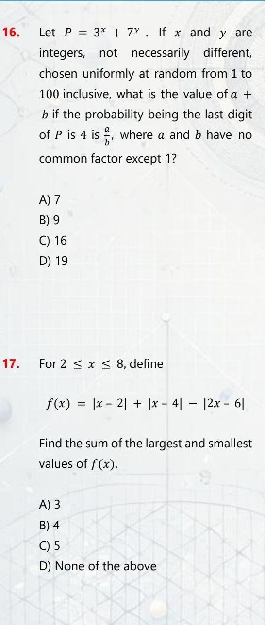 Let P=3^x+7^y. If x and y are
integers, not necessarily different,
chosen uniformly at random from 1 to
100 inclusive, what is the value of a+
b if the probability being the last digit
of P is 4 is  a/b  , where a and b have no
common factor except 1?
A) 7
B) 9
C) 16
D) 19
17. For 2≤ x≤ 8 , define
f(x)=|x-2|+|x-4|-|2x-6|
Find the sum of the largest and smallest
values of f(x).
A) 3
B) 4
C) 5
D) None of the above