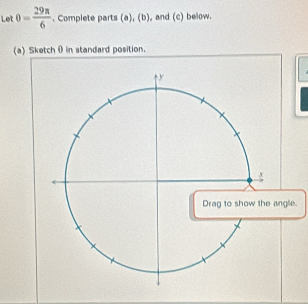 Let θ = 29π /6 . Complete parts (a),(b) , and (c) below. 
(a) Sketch 0 in standard position. 
.