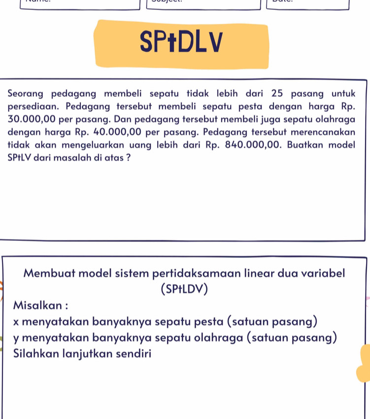 SPtDLV 
Seorang pedagang membeli sepatu tidak lebih dari 25 pasang untuk 
persediaan. Pedagang tersebut membeli sepatu pesta dengan harga Rp.
30.000,00 per pasang. Dan pedagang tersebut membeli juga sepatu olahraga 
dengan harga Rp. 40.000,00 per pasang. Pedagang tersebut merencanakan 
tidak akan mengeluarkan uang lebih dari Rp. 840.000,00. Buatkan model 
SPtLV dari masalah di atas ? 
Membuat model sistem pertidaksamaan linear dua variabel 
(SPtLDV) 
Misalkan :
x menyatakan banyaknya sepatu pesta (satuan pasang)
y menyatakan banyaknya sepatu olahraga (satuan pasang) 
Silahkan lanjutkan sendiri