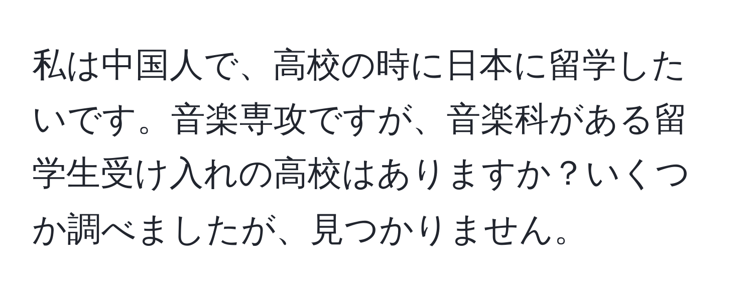 私は中国人で、高校の時に日本に留学したいです。音楽専攻ですが、音楽科がある留学生受け入れの高校はありますか？いくつか調べましたが、見つかりません。