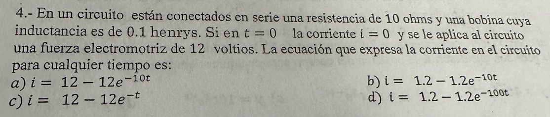 4.- En un circuito están conectados en serie una resistencia de 10 ohms y una bobina cuya
inductancia es de 0.1 henrys. Si en t=0 la corriente i=0 y se le aplica al circuito
una fuerza electromotriz de 12 voltios. La ecuación que expresa la corriente en el circuito
para cualquier tiempo es:
a) i=12-12e^(-10t) b) i=1.2-1.2e^(-10t)
c) i=12-12e^(-t) d) i=1.2-1.2e^(-100t)