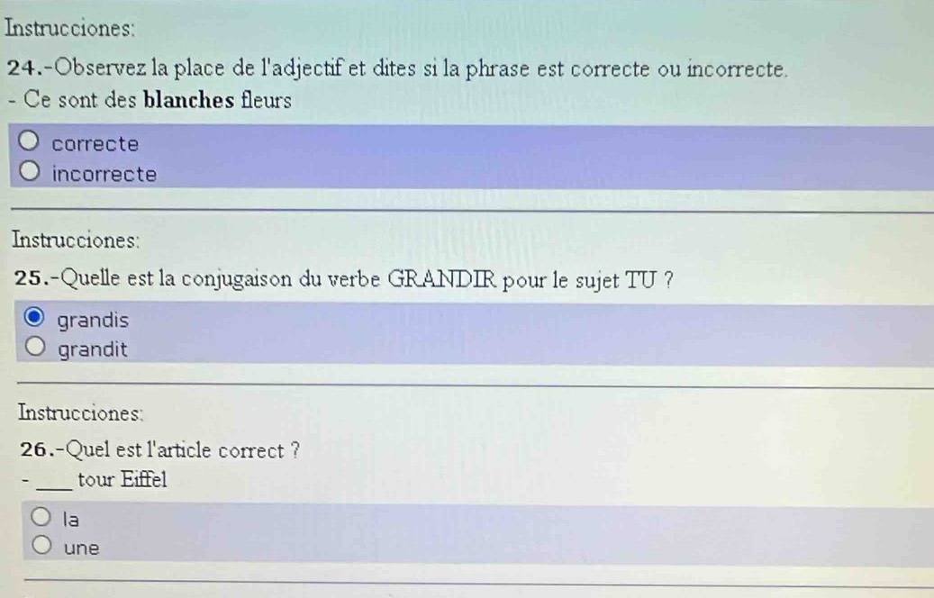 Instrucciones:
24.-Observez la place de l'adjectif et dites si la phrase est correcte ou incorrecte.
- Ce sont des blanches fleurs
correcte
incorrecte
Instrucciones:
25.-Quelle est la conjugaison du verbe GRANDIR pour le sujet TU ?
grandis
grandit
Instrucciones:
26.-Quel est l'article correct ?
_tour Eiffel
la
une