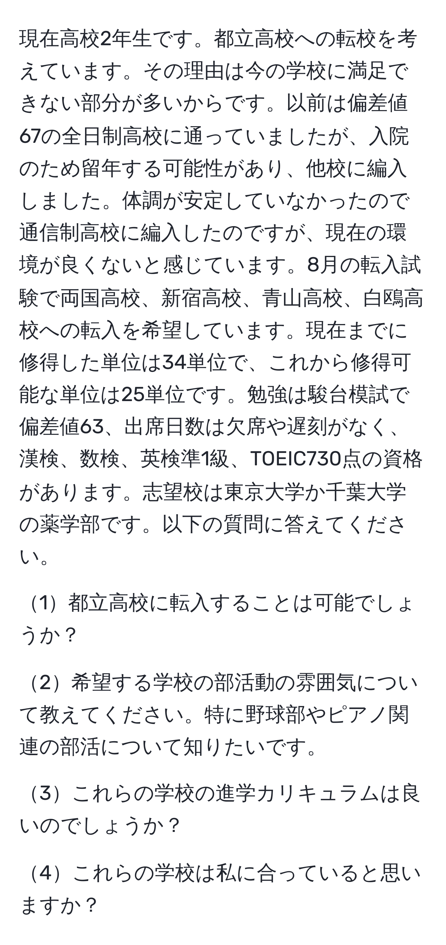 現在高校2年生です。都立高校への転校を考えています。その理由は今の学校に満足できない部分が多いからです。以前は偏差値67の全日制高校に通っていましたが、入院のため留年する可能性があり、他校に編入しました。体調が安定していなかったので通信制高校に編入したのですが、現在の環境が良くないと感じています。8月の転入試験で両国高校、新宿高校、青山高校、白鴎高校への転入を希望しています。現在までに修得した単位は34単位で、これから修得可能な単位は25単位です。勉強は駿台模試で偏差値63、出席日数は欠席や遅刻がなく、漢検、数検、英検準1級、TOEIC730点の資格があります。志望校は東京大学か千葉大学の薬学部です。以下の質問に答えてください。

1都立高校に転入することは可能でしょうか？

2希望する学校の部活動の雰囲気について教えてください。特に野球部やピアノ関連の部活について知りたいです。

3これらの学校の進学カリキュラムは良いのでしょうか？

4これらの学校は私に合っていると思いますか？