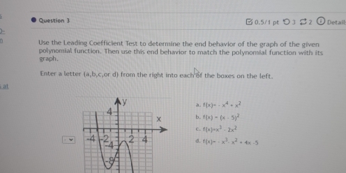 つ3 2 Detail
Use the Leading Coefficient Test to determine the end behavior of the graph of the given
polynomial function. Then use this end behavior to match the polynomial function with its
graph.
Enter a letter (a,b,c ,or d) from the right into each of the boxes on the left.
at
a. f(x)=-x^4+x^2
b. f(x)=(x-5)^2
c. f(x)=x^3-2x^2
ν d. f(x)=-x^3-x^2+4x-5