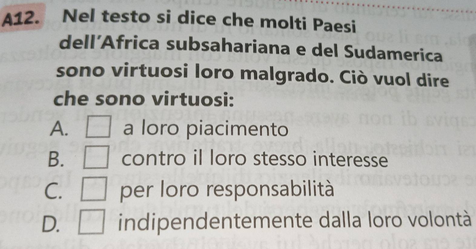 A12. Nel testo si dice che molti Paesi
dell´Africa subsahariana e del Sudamerica
sono virtuosi loro malgrado. Ciò vuol dire
che sono virtuosi:
A. □ a loro piacimento
B. □ contro il loro stesso interesse
C. □ per loro responsabilità
D. □ indipendentemente dalla loro volontà