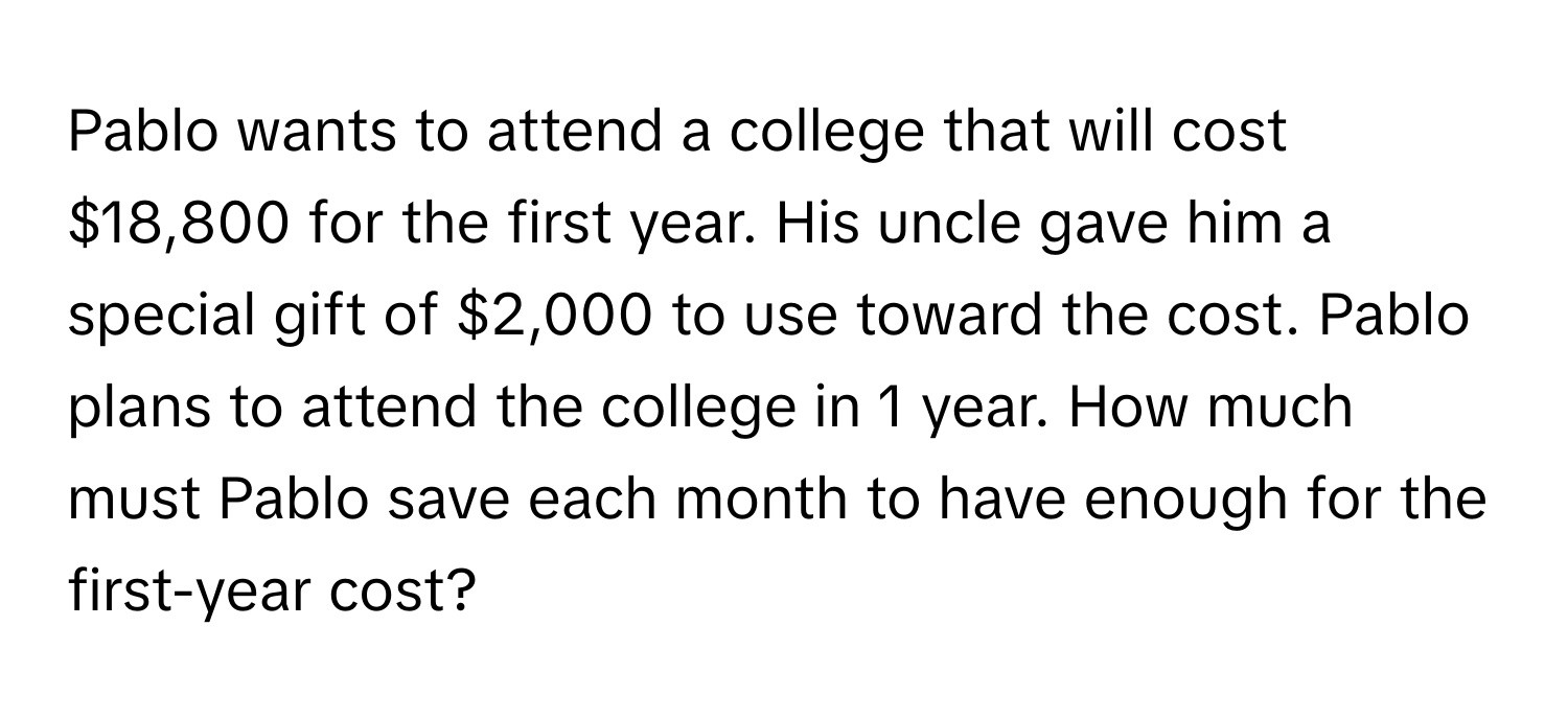 Pablo wants to attend a college that will cost $18,800 for the first year. His uncle gave him a special gift of $2,000 to use toward the cost. Pablo plans to attend the college in 1 year. How much must Pablo save each month to have enough for the first-year cost?