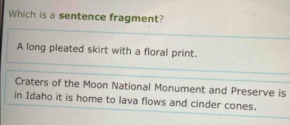 Which is a sentence fragment?
A long pleated skirt with a floral print.
Craters of the Moon National Monument and Preserve is
in Idaho it is home to lava flows and cinder cones.