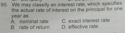 We may classify an interest rate, which specifies
the actual rate of interest on the principal for one
year as
A. nominal rate C. exact interest rate
B. rate of return D. effective rate