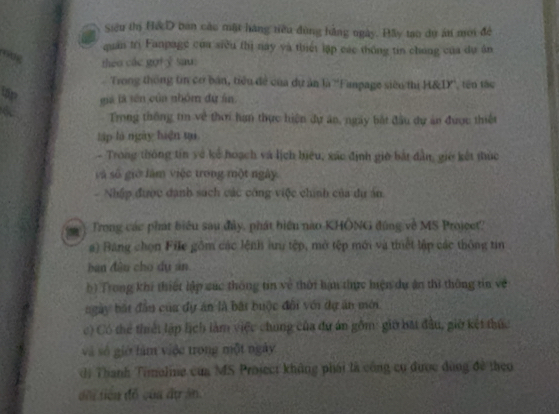 Siêu thị H& D ban câu mặt hàng tiêu đùng hằng ngày. Đầy tạo dự án mới để
quản trì Fanpage của siêu thì nay yà thiếi lập các thống tin chong của dự ân
o0g
theo các goty sau:
Trong thông tin cơ bản, tiểu đề của dự ăn là ''Fampage siêu thị H&IX'', tên tác
up gà là sên của nhóm đứ án
Trong thống tin về thơi hạn thực hiện dự án, ngày bắt đầu dự án được thiết
lập là ngày hiện ti
- Trong thông tín về kế hoạch và lịch hiệu, xác định giờ bắt dân, giờ kết thúc
và số giờ làm việc trong một ngày
- Nhập được danh sách các công việc chính của du án
Trong các phát biểu sau đây, phát biểu nào KHÔNG đúng về MS Projcet?
a) Bang chọn File gồm các lệnh lưu tệp, mở tệp mới và thiết lập các thông tin
ban đâu cho dụ án
b) Trong khi thiết lập súc thông tin về thời hạn thực hiện dự ăn thì thông tin về
ngày bật đầu của dự án là bắt buộc đổi với dự ăn mới
c) Có thể thiết lập lịch làm việc chung của dự án gồm: giờ bắt đầu, giờ kết thức
và số giớ làm việc trong một ngày
dị Thanh Timoling của MS Project không phái là công cụ được dùng đề theo
dổi tiền đồ của ấự ăn.