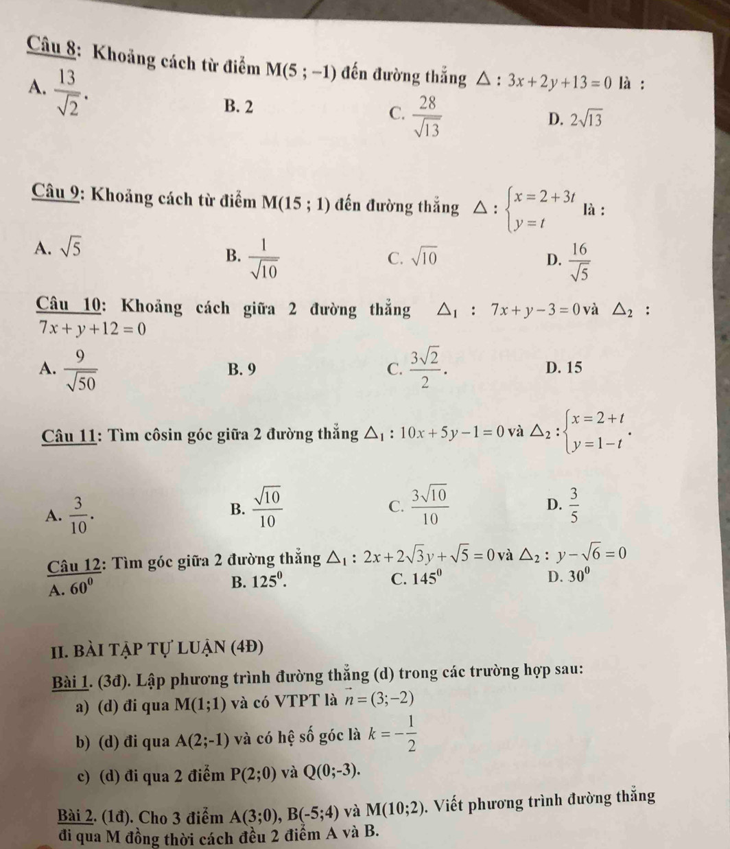 Khoảng cách từ điểm M(5;-1) đến đường thắng △ : 3x+2y+13=0 là :
A.  13/sqrt(2) .
B. 2 C.  28/sqrt(13) 
D. 2sqrt(13)
Câu 9: Khoảng cách từ điểm M(15;1) đến đường thẳng Delta :beginarrayl x=2+3t y=tendarray. là :
A. sqrt(5)
B.  1/sqrt(10)   16/sqrt(5) 
C. sqrt(10) D.
Câu 10: Khoảng cách giữa 2 đường thẳng △ _1:7x+y-3=0 và △ _2 :
7x+y+12=0
A.  9/sqrt(50)  B. 9 C.  3sqrt(2)/2 . D. 15
Câu 11: Tìm côsin góc giữa 2 đường thắng △ _1:10x+5y-1=0 và △ _2:beginarrayl x=2+t y=1-tendarray. .
A.  3/10 .
B.  sqrt(10)/10   3sqrt(10)/10   3/5 
C.
D.
 Cau12/A.60^0  : Tìm góc giữa 2 đường thắng △ _1:2x+2sqrt(3)y+sqrt(5)=0 và △ _2 y-sqrt(6)=0
B. 125^0. C. 145° D. 30°
1. bài tẠP Tự lUận (4Đ)
Bài 1. (3đ). Lập phương trình đường thẳng (d) trong các trường hợp sau:
a) (d) đi qua M(1;1) và có VTPT là vector n=(3;-2)
b) (d) đi qua A(2;-1) và có hệ số góc là k=- 1/2 
c) (d) đi qua 2 điểm P(2;0) và Q(0;-3).
Bài 2. (1đ). Cho 3 điểm A(3;0),B(-5;4) và M(10;2). Viết phương trình đường thắng
đi qua M đồng thời cách đều 2 điểm A và B.