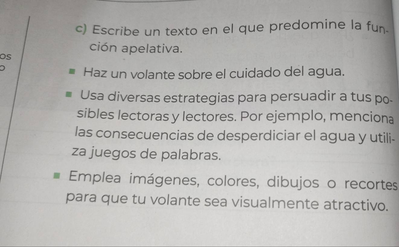 Escribe un texto en el que predomine la fun- 
ción apelativa. 
os 
Haz un volante sobre el cuidado del agua. 
Usa diversas estrategias para persuadir a tus po- 
sibles lectoras y lectores. Por ejemplo, menciona 
las consecuencias de desperdiciar el agua y utili- 
za juegos de palabras. 
Emplea imágenes, colores, dibujos o recortes 
para que tu volante sea visualmente atractivo.