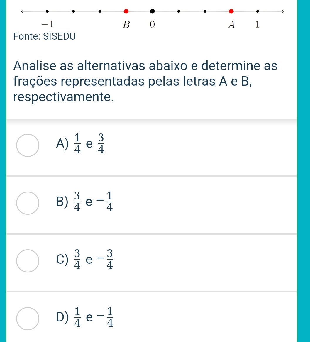 -1
B 0
A 1
Fonte: SISEDU
Analise as alternativas abaixo e determine as
frações representadas pelas letras A e B,
respectivamente.
A)  1/4  e  3/4 
B)  3/4  e - 1/4 
C)  3/4  e - 3/4 
D)  1/4  e - 1/4 