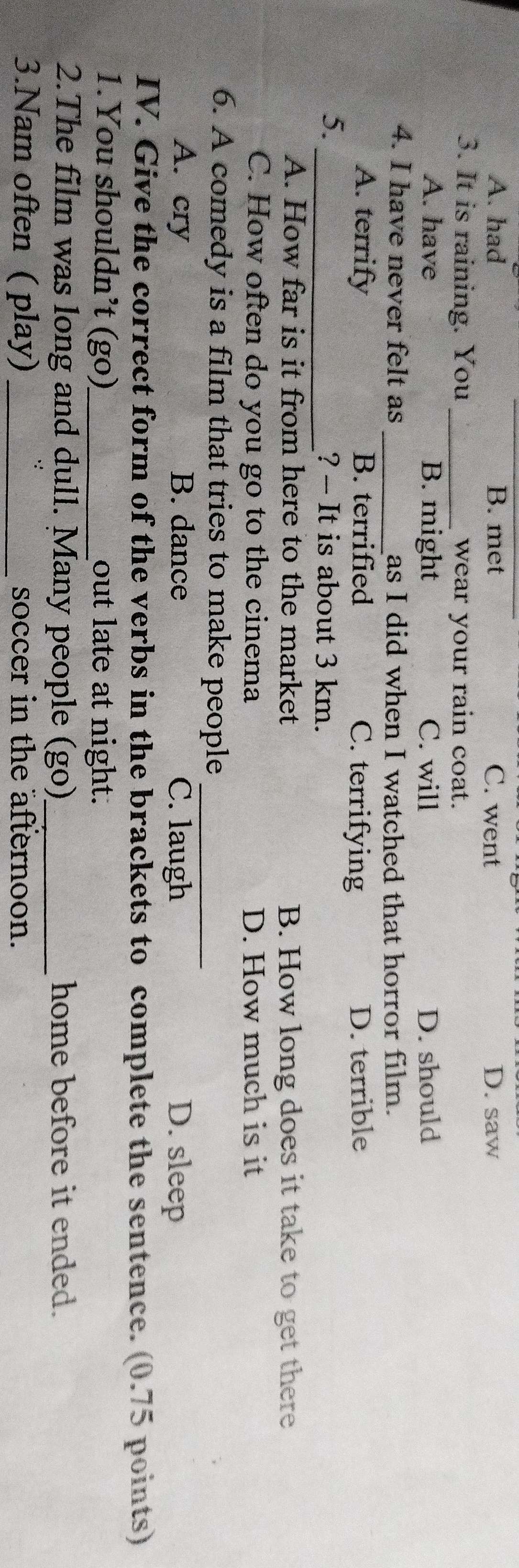 A. had B. met C. went D. saw
3. It is raining. You _wear your rain coat.
A. have B. might C. will D. should
4. I have never felt as _as I did when I watched that horror film.
A. terrify B. terrified C. terrifying D. terrible
5. _? - It is about 3 km.
A. How far is it from here to the market B. How long does it take to get there
C. How often do you go to the cinema D. How much is it
6. A comedy is a film that tries to make people_
A. cry B. dance C. laugh D. sleep
IV. Give the correct form of the verbs in the brackets to complete the sentence. (0.75 points)
1.You shouldn’t (go)_ out late at night.
2.The film was long and dull. Many people (go)_ home before it ended.
3.Nam often ( play) _soccer in the afternoon.