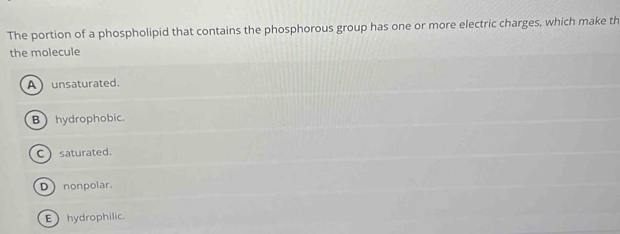 The portion of a phospholipid that contains the phosphorous group has one or more electric charges, which make th
the molecule
Aunsaturated.
Bhydrophobic.
C saturated.
Dnonpolar.
Ehydrophilic.