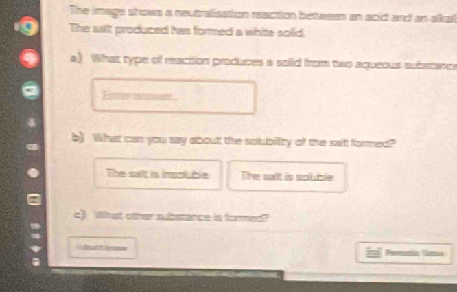 The image shows a reutrafisation reaction betaeen an acid and an akal
The salt produced has formed a white sold
a) What type of reaction produces a solid from two aqueous aubstence
Fter i
b) What can you say about the solubillity of the sait formed?"
The salt is insoluble The sait is soluble
c) What other substance is formed?
Premalic Rems