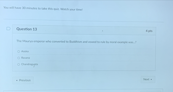 You will have 30 minutes to take this quiz. Watch your time!
Question 13 4 pts
The Maurya emperor who converted to Buddhism and vowed to rule by moral example was...?
Asoka
Ravana
Chandragupta
Previous Next •