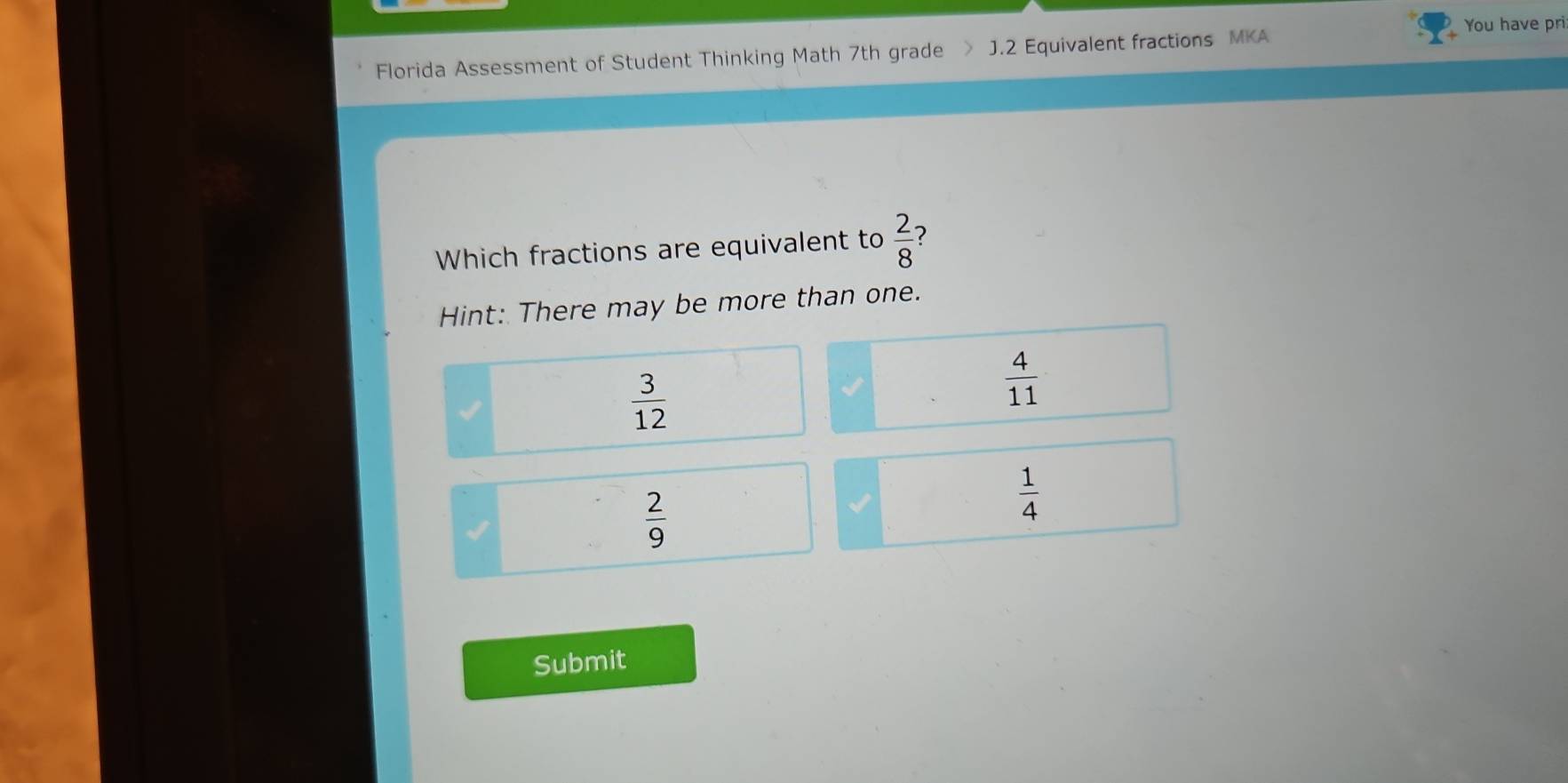 You have pri
Florida Assessment of Student Thinking Math 7th grade  J.2 Equivalent fractions MKA
Which fractions are equivalent to  2/8 
Hint: There may be more than one.
 3/12 
 4/11 
I
 2/9 
 1/4 
Submit