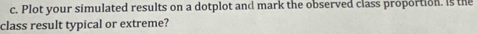 Plot your simulated results on a dotplot and mark the observed class proportion. Is the 
class result typical or extreme?
