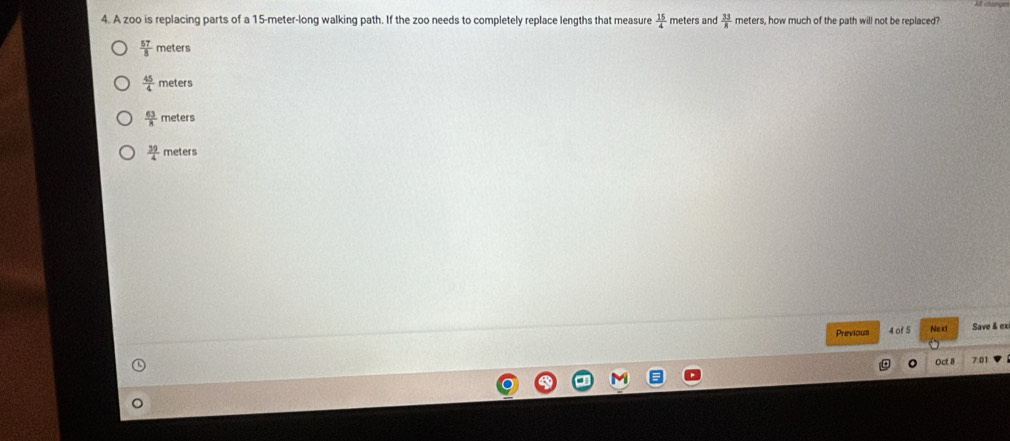 A zoo is replacing parts of a 15-meter -long walking path. If the zoo needs to completely replace lengths that measure  15/4  meters and  33/8  meters, how much of the path will not be replaced?
 57/8  met ters
 45/4 me ters
 63/8 me ters
 39/4 meter
Previous 4 of 5 Next Save & ex
Oct 8 0