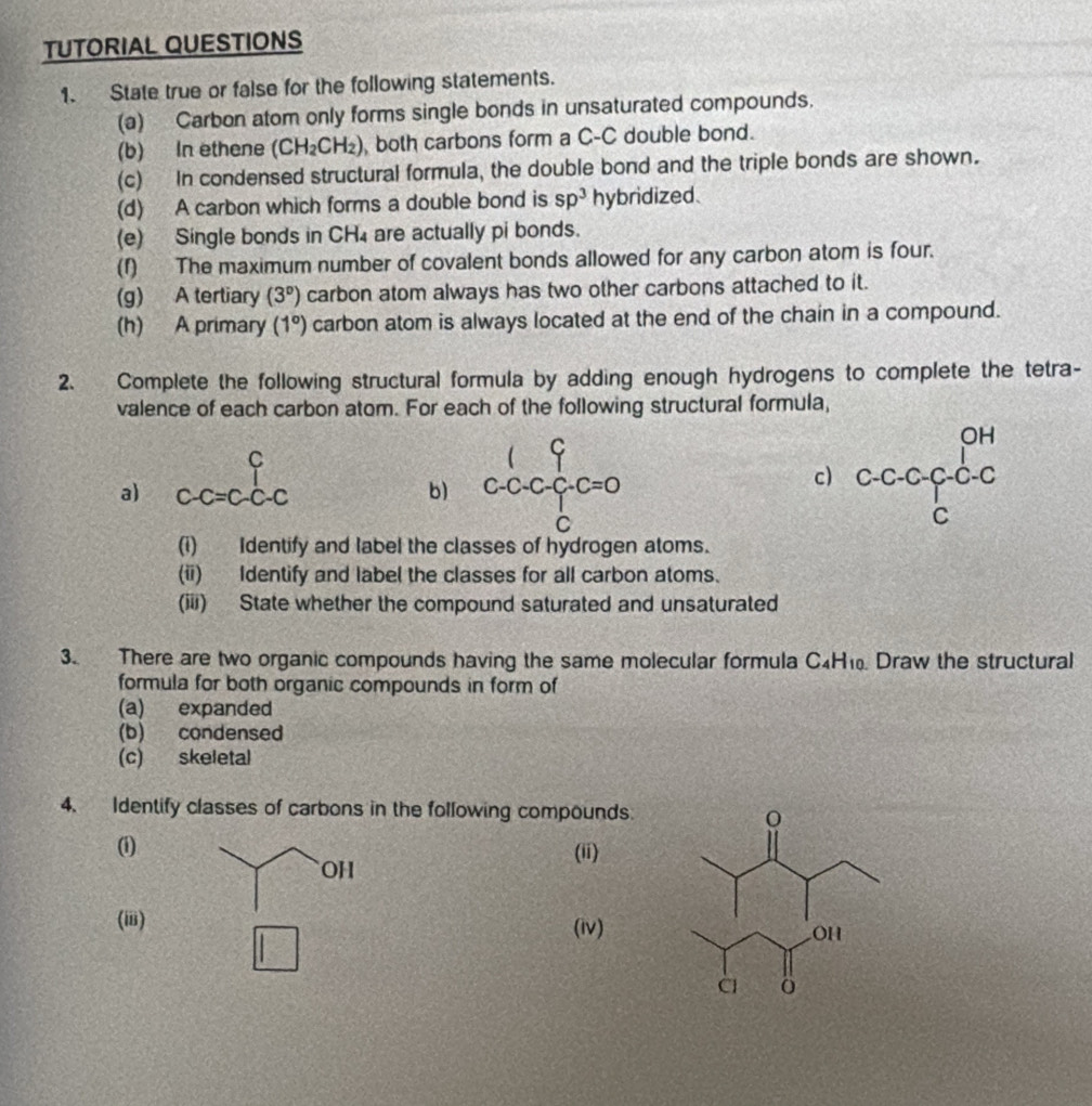 TUTORIAL QUESTIONS 
1. State true or false for the following statements. 
(a) Carbon atom only forms single bonds in unsaturated compounds. 
(b) In ethene (CH_2CH_2) , both carbons form a C-C double bond. 
(c) In condensed structural formula, the double bond and the triple bonds are shown. 
(d) A carbon which forms a double bond is sp^3 hybridized. 
(e) Single bonds in CH₄ are actually pi bonds. 
(f) The maximum number of covalent bonds allowed for any carbon atom is four. 
(g) A tertiary (3°) carbon atom always has two other carbons attached to it. 
(h) A primary (1°) carbon atom is always located at the end of the chain in a compound. 
2. Complete the following structural formula by adding enough hydrogens to complete the tetra- 
valence of each carbon atom. For each of the following structural formula, 
C 
T 
c) beginarrayr OH Cl_1c_1c cendarray
a) C-C=C-C-C
b) beginarrayr 1 c-c-c-c=0 cend(array)° 
(i) Identify and label the classes of hydrogen atoms. 
(ii) Identify and label the classes for all carbon atoms. 
(iii) State whether the compound saturated and unsaturated 
3. There are two organic compounds having the same molecular formula C_4H_10 Draw the structural 
formula for both organic compounds in form of 
(a) expanded 
(b) condensed 
(c) skeletal 
4. Identify classes of carbons in the following compounds. 
(i) (ii) 
OH 
(iii) (iv)