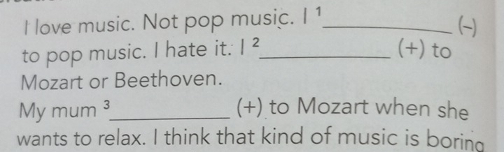 love music. Not pop music. |^1 _ 
(~) 
to pop music. I hate it. |^2 _ (+) to 
Mozart or Beethoven. 
My mum 3 _ (+) to Mozart when she 
wants to relax. I think that kind of music is boring