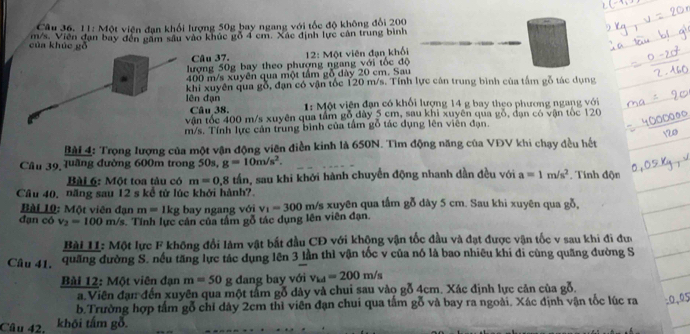 11: Một viện đạn khối lượng 50g bay ngang với tốc độ không đổi 200
của khúc gǒ m/s. Viên đạn bay đến gầm sâu vào khúc gỗ 4 cm. Xác định lực cân trung bình
Câu 37.
lượng 50g bay theo phượng ngang với tốc độ  12: Một viên đạn khối
400 m/s xuyên qua một tầm gỗ đày 20 cm. Sau
khi xuyên qua gỗ, đạn có vận tốc 120 m/s. Tính lực cán trung bình của tấm gỗ tác dụng
ên đạn  1: Một viện đạn có khối lượng 14 g bay theo phương ngang với
Câu 38.
vận tốc 400 m/s xuyên qua tầm gỗ dày 5 cm, sau khi xuyên qua gỗ, dạn có vận tòc 120
m/s. Tính lực cản trung bình của tầm gỗ tác dụng lên viên đạn
Bài 4: Trọng lượng của một vận động viên điền kinh là 650N. Tìm động năng của VĐV khi chạy đều hết
Câu 39 luầng đường 600m trong 50s, g=10m/s^2.
Bài 6: Một toa tàu có m=0,8 tần, sau khi khới hành chuyển động nhanh dần đều với a=1m/s^2. Tính độn
Cầu 40, năng sau 12 s kể từ lúc khởi hành?.
Bài 10: Một viên đạn m=1kg bay ngang với v_1=300 m/s xuyên qua tấm gỗ dày 5 cm. Sau khi xuyên qua gỗ,
đạn có v_2=100m/s s. Tính lực cản của tầm gỗ tác dụng lên viên đạn.
Bài 11: Một lực F không đổi làm vật bắt đầu CĐ với khộng vận tốc đầu và đạt được vận tốc v sau khi đi đu
Câu 41. quãng đường S. nếu tăng lực tác dụng lên 3 lần thì vận tốc v của nó là bao nhiêu khi di cùng quãng đường S
Bài 12: Một viên đạn m=50 g dang bay với v_kd=200m/s
a.Viên đạn đến xuyên qua một tấm gỗ dày và chui sau vào gỗ 4cm. Xác định lực cản của gỗ.
b.Trường hợp tấm gỗ chỉ dây 2cm thì viên đạn chui qua tấm gỗ và bay ra ngoài. Xác định vận tốc lúc ra :0,05
Câu 42. khōi tấm gỗ.