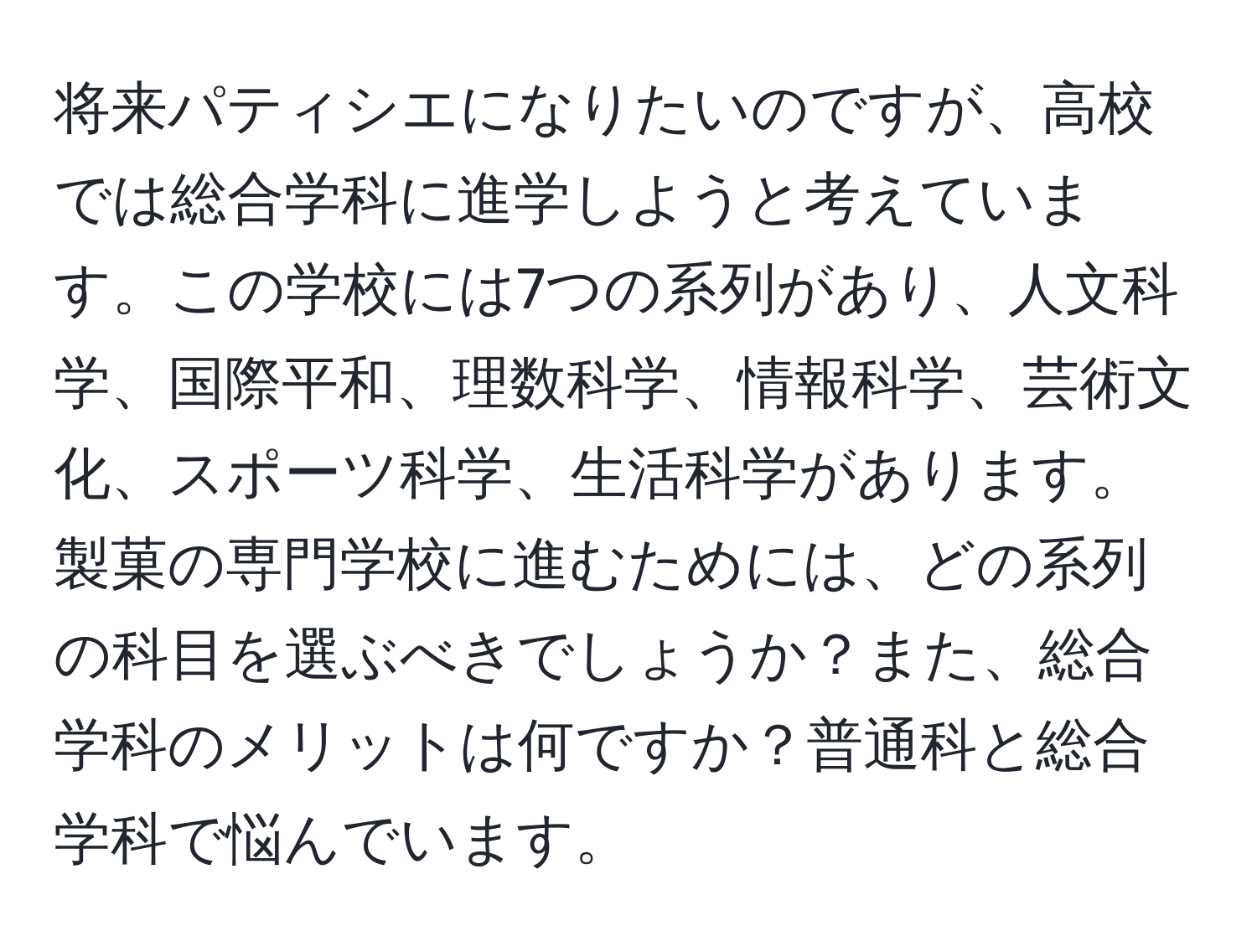 将来パティシエになりたいのですが、高校では総合学科に進学しようと考えています。この学校には7つの系列があり、人文科学、国際平和、理数科学、情報科学、芸術文化、スポーツ科学、生活科学があります。製菓の専門学校に進むためには、どの系列の科目を選ぶべきでしょうか？また、総合学科のメリットは何ですか？普通科と総合学科で悩んでいます。