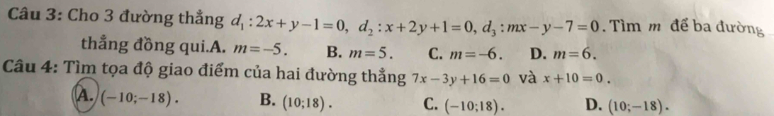 Cho 3 đường thẳng d_1:2x+y-1=0, d_2:x+2y+1=0, d_3 : mx-y-7=0. Tìm m để ba đường
thẳng đồng qui.A. m=-5. B. m=5. C. m=-6. D. m=6. 
Câu 4: Tìm tọa độ giao điểm của hai đường thẳng 7x-3y+16=0 và x+10=0.
A. (-10;-18). B. (10;18). (-10;18). 
C.
D. (10;-18).