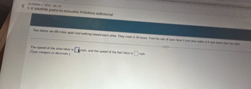 AICHE BlA (=2(A)=84-2(
1/ 3 * MathXL para la escuela: Práctica adicional 
Twe hikers are 88 mites apart and walking toward each other. They meet in 10 hours. Find the rate of each hiker if one hove walks 4.4 eigh faster then te othe 
The speed of the slow hiker is □ mph , and the speed of the fast hiker is □ mph
(Type integers or decimals.)