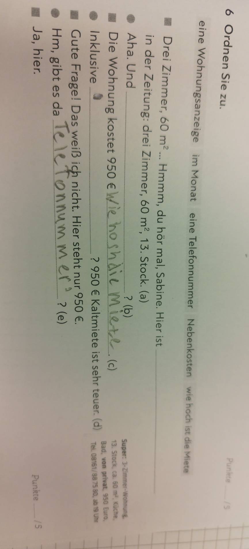 Punkte _/ 5 
6 Ordnen Sie zu. 
eine Wohnungsanzeige im Monat eine Telefonnummer Nebenkosten wie hoch ist die Miete 
Drei Zimmer, 60m^2... Hmmm, du hör mal, Sabine. Hier ist_ 
in der Zeitung: drei Zimmer, 60m^2 , 13. Stock. (a) 
Aha. Und_ 
？ (b) 
Super: 3-Zimmer-Wohnung, 
Die Wohnung kostet 950 € _(c) 13. Stock, ca. 60m^2 , Küche, 
Inklusive_ ? 950 € Kaltmiete ist sehr teuer. (d) Bad, von privat, 950 Euro, 
Tei. 08161/88 75 80, ab 19 Uhr 
Gute Frage! Das weiß ich nicht. Hier steht nur 950 €. 
Hm, gibt es da_ 
? (e) 
Ja, hier. Punkte_ / 5